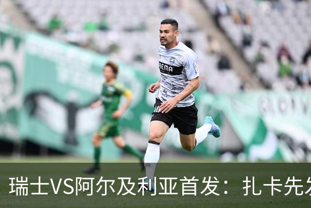 瑞士VS阿尔及利亚首发：扎卡先发 齐达内之子出战